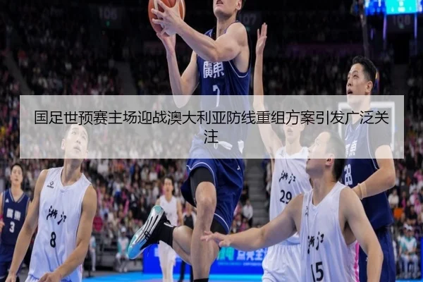 国足世预赛主场迎战澳大利亚防线重组方案引发广泛关注 | MILANSPORT